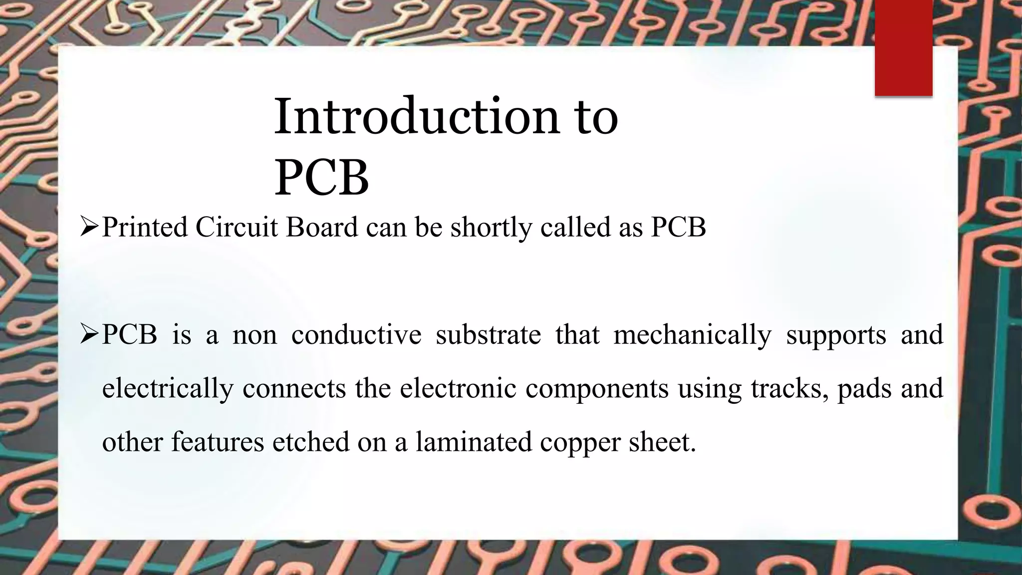 Introduction to
PCB
Printed Circuit Board can be shortly called as PCB
PCB is a non conductive substrate that mechanically supports and
electrically connects the electronic components using tracks, pads and
other features etched on a laminated copper sheet.
 