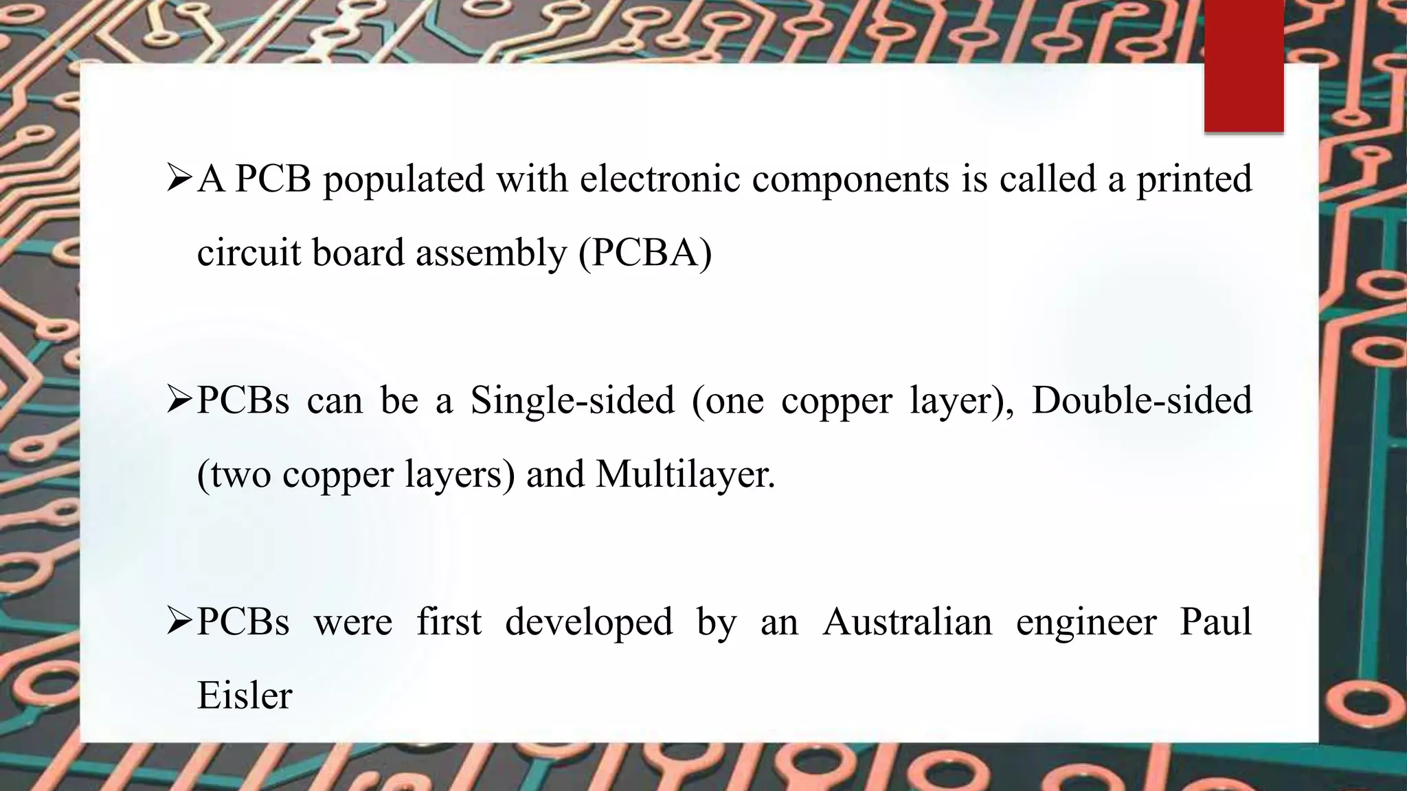 A PCB populated with electronic components is called a printed
circuit board assembly (PCBA)
PCBs can be a Single-sided (one copper layer), Double-sided
(two copper layers) and Multilayer.
PCBs were first developed by an Australian engineer Paul
Eisler
 