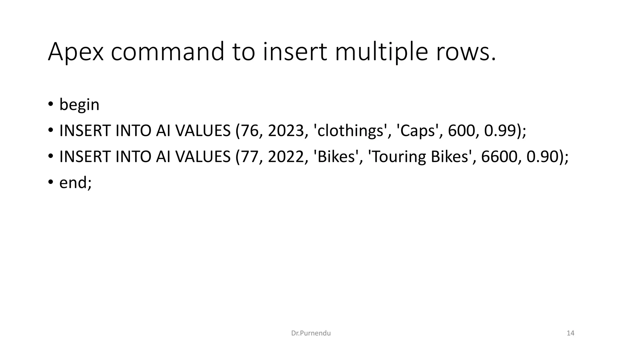 Apex command to insert multiple rows. • begin • INSERT INTO AI VALUES (76, 2023, 'clothings', 'Caps', 600, 0.99); • INSERT INTO AI VALUES (77, 2022, 'Bikes', 'Touring Bikes', 6600, 0.90); • end; Dr.Purnendu 14 