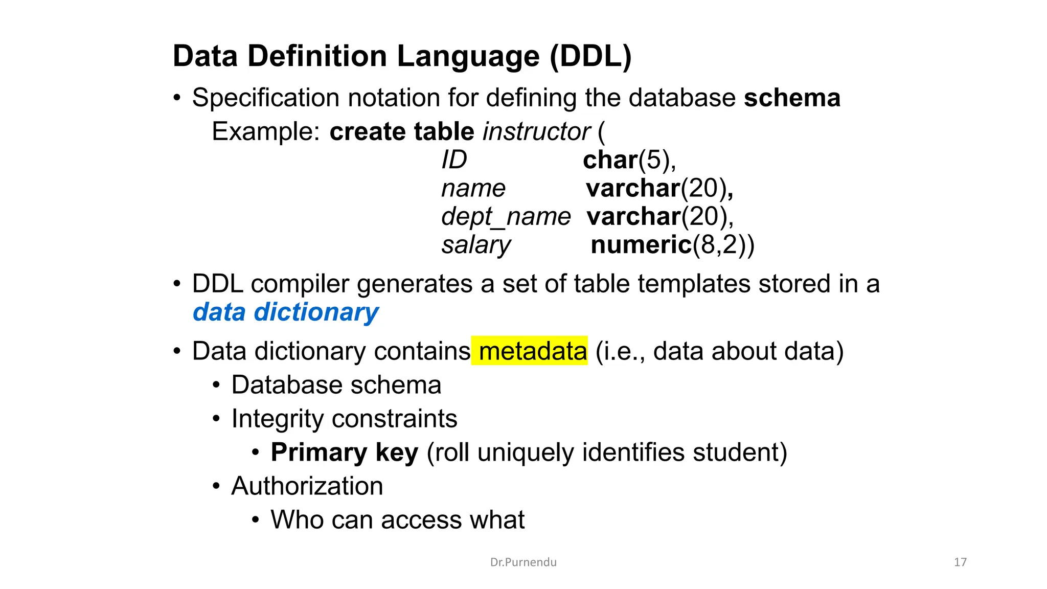Data Definition Language (DDL) • Specification notation for defining the database schema Example: create table instructor ( ID char(5), name varchar(20), dept_name varchar(20), salary numeric(8,2)) • DDL compiler generates a set of table templates stored in a data dictionary • Data dictionary contains metadata (i.e., data about data) • Database schema • Integrity constraints • Primary key (roll uniquely identifies student) • Authorization • Who can access what Dr.Purnendu 17 