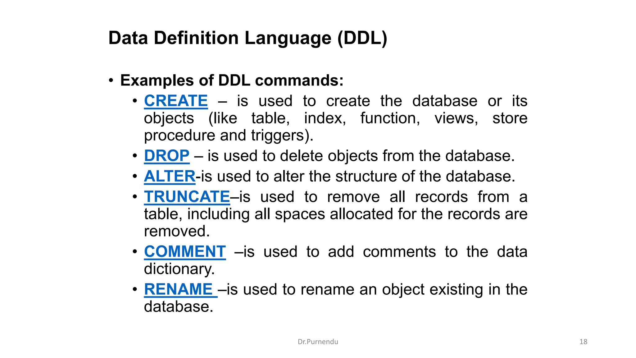 Data Definition Language (DDL) • Examples of DDL commands: • CREATE – is used to create the database or its objects (like table, index, function, views, store procedure and triggers). • DROP – is used to delete objects from the database. • ALTER-is used to alter the structure of the database. • TRUNCATE–is used to remove all records from a table, including all spaces allocated for the records are removed. • COMMENT –is used to add comments to the data dictionary. • RENAME –is used to rename an object existing in the database. Dr.Purnendu 18 