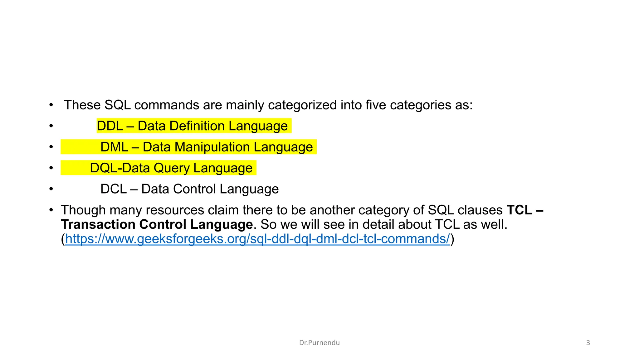 • These SQL commands are mainly categorized into five categories as: • DDL – Data Definition Language • DML – Data Manipulation Language • DQL-Data Query Language • DCL – Data Control Language • Though many resources claim there to be another category of SQL clauses TCL – Transaction Control Language. So we will see in detail about TCL as well. (https://www.geeksforgeeks.org/sql-ddl-dql-dml-dcl-tcl-commands/) Dr.Purnendu 3 