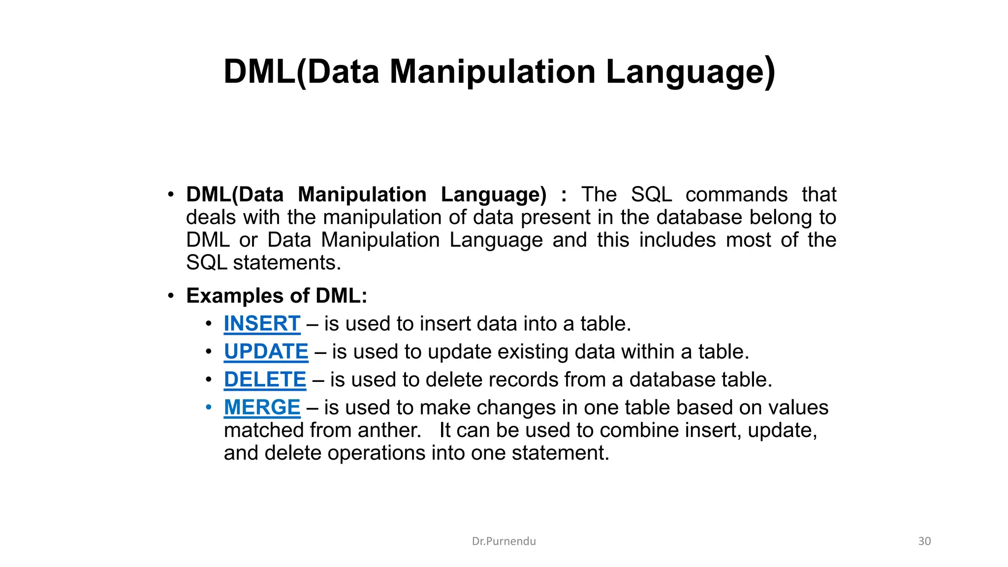 DML(Data Manipulation Language) • DML(Data Manipulation Language) : The SQL commands that deals with the manipulation of data present in the database belong to DML or Data Manipulation Language and this includes most of the SQL statements. • Examples of DML: • INSERT – is used to insert data into a table. • UPDATE – is used to update existing data within a table. • DELETE – is used to delete records from a database table. • MERGE – is used to make changes in one table based on values matched from anther. It can be used to combine insert, update, and delete operations into one statement. Dr.Purnendu 30 