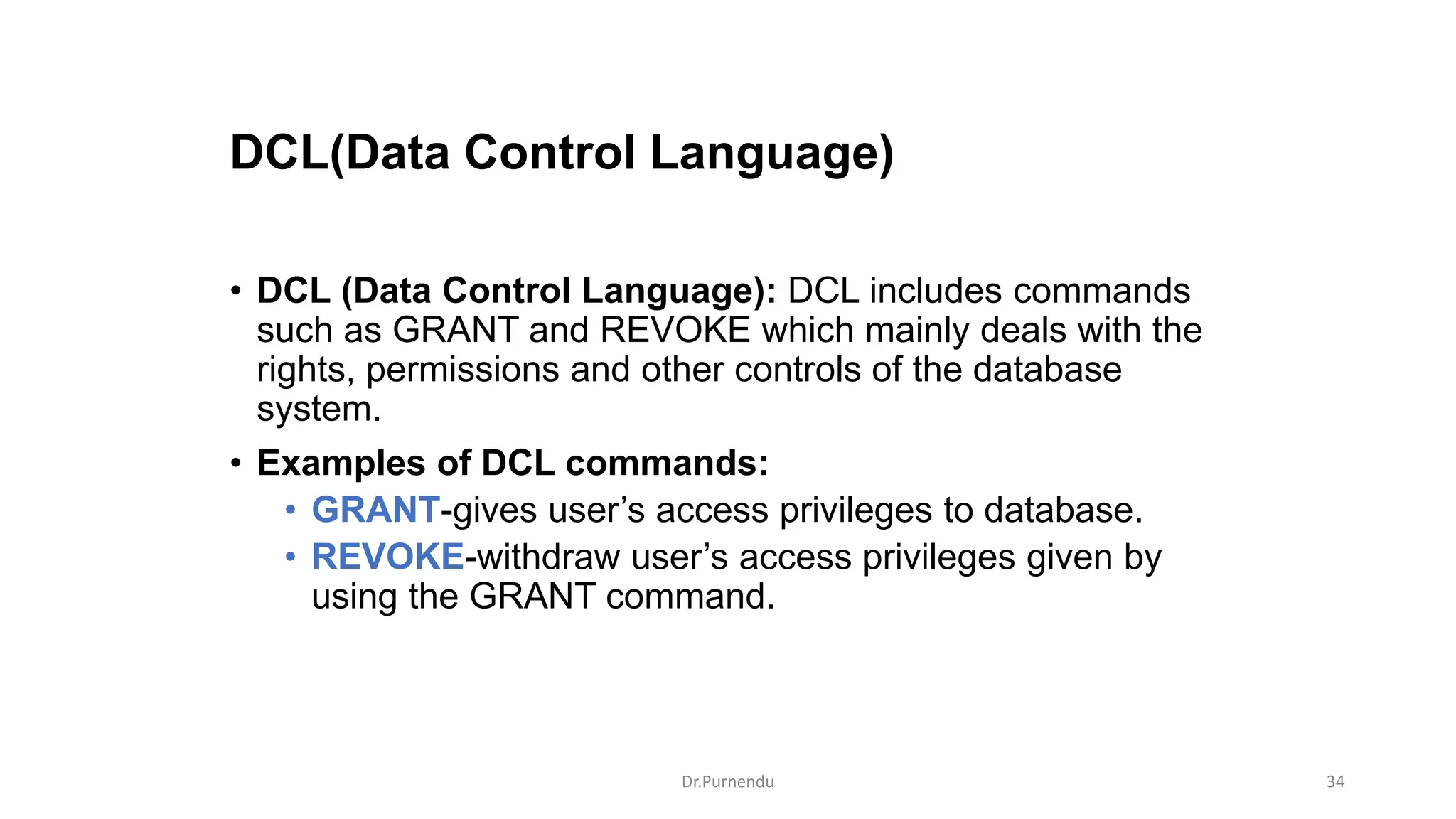 DCL(Data Control Language) • DCL (Data Control Language): DCL includes commands such as GRANT and REVOKE which mainly deals with the rights, permissions and other controls of the database system. • Examples of DCL commands: • GRANT-gives user’s access privileges to database. • REVOKE-withdraw user’s access privileges given by using the GRANT command. Dr.Purnendu 34 