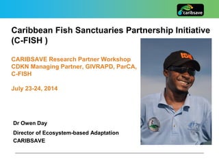 Caribbean Fish Sanctuaries Partnership Initiative
(C-FISH )
CARIBSAVE Research Partner Workshop
CDKN Managing Partner, GIVRAPD, ParCA,
C-FISH
July 23-24, 2014
Dr Owen Day
Director of Ecosystem-based Adaptation
CARIBSAVE
 