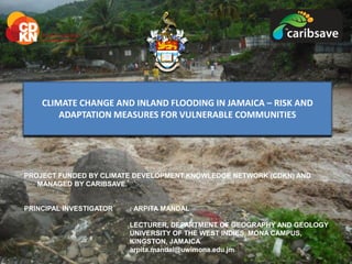 PROJECT FUNDED BY CLIMATE DEVELOPMENT KNOWLEDGE NETWORK (CDKN) AND
MANAGED BY CARIBSAVE.
PRINCIPAL INVESTIGATOR : ARPITA MANDAL
LECTURER, DEPARTMENT OF GEOGRAPHY AND GEOLOGY
UNIVERSITY OF THE WEST INDIES, MONA CAMPUS,
KINGSTON, JAMAICA
arpita.mandal@uwimona.edu.jm
CLIMATE CHANGE AND INLAND FLOODING IN JAMAICA – RISK AND
ADAPTATION MEASURES FOR VULNERABLE COMMUNITIES
 
