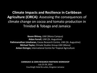 Climate Impacts and Resilience in Caribbean
Agriculture (CIRCA): Assessing the consequences of
climate change on cocoa and tomato production in
Trinidad & Tobago and Jamaica
Kevon Rhiney, UWI (Mona Campus)
Aidan Farrell, UWI (St. Augustine)
Pathmanathan Umaharan, Cocoa Research Centre, UWI (St. Augustine)
Michael Taylor, Climate Studies Group UWI (Mona)
Anton Etzinger, International Centre for Tropical Agriculture
CARIBSAVE & CDKN RESEARCH PARTNERS WORKSHOP
July 23-24, 2014
Courtleigh Hotel & suites, Kingston Jamaica
 