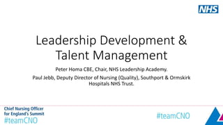 Leadership Development &
Talent Management
Peter Homa CBE, Chair, NHS Leadership Academy.
Paul Jebb, Deputy Director of Nursing (Quality), Southport & Ormskirk
Hospitals NHS Trust.
 