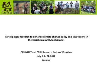 Participatory research to enhance climate change policy and institutions in
the Caribbean: ARIA toolkit pilot
CARIBSAVE and CDKN Research Partners Workshop
July 23 - 24, 2014
Jamaica
 