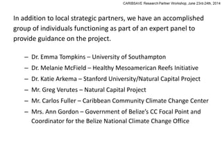 In addition to local strategic partners, we have an accomplished
group of individuals functioning as part of an expert panel to
provide guidance on the project.
– Dr. Emma Tompkins – University of Southampton
– Dr. Melanie McField – Healthy Mesoamerican Reefs Initiative
– Dr. Katie Arkema – Stanford University/Natural Capital Project
– Mr. Greg Verutes – Natural Capital Project
– Mr. Carlos Fuller – Caribbean Community Climate Change Center
– Mrs. Ann Gordon – Government of Belize’s CC Focal Point and
Coordinator for the Belize National Climate Change Office
 