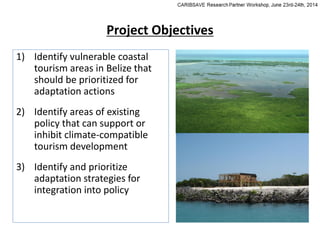 Project Objectives
1) Identify vulnerable coastal
tourism areas in Belize that
should be prioritized for
adaptation actions
2) Identify areas of existing
policy that can support or
inhibit climate-compatible
tourism development
3) Identify and prioritize
adaptation strategies for
integration into policy
 