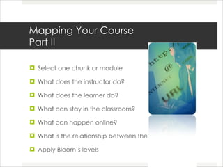 Mapping Your Course Part II Select one chunk or module  What does the instructor do? What does the learner do? What can stay in the classroom? What can happen online? What is the relationship between the two? Apply Bloom’s levels  