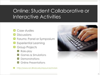 Online: Student Collaborative or Interactive Activities  Case studies Discussions Forums: Panel or Symposium Experiential Learning Group Projects Role-play  Games & Simulations Demonstrations Online Presentations http://www.ion.illinois.edu/resources/tutorials/pedagogy/instructionalstrategies.asp 