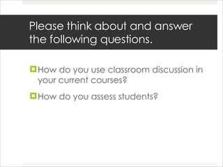 Please think about and answer the following questions.  How do you use classroom discussion in your current courses?  How do you assess students? 