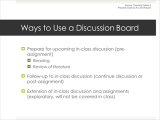 Ways to Use a Discussion Board Prepare for upcoming in-class discussion (pre-assignment) Reading Review of literature Follow-up to in-class discussion (continue discussion or post-assignment) Extension of in-class discussion and assignments (exploratory, will not be covered in class) Source: Teaching Online A Practical Guide by Ko and Rossen 