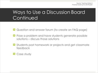 Ways to Use a Discussion Board Continued Question and answer forum (to create an FAQ page) Pose a problem and have students generate possible solutions – discuss those solutions Students post homework or projects and get classmate feedback Case study Source: Teaching Online A Practical Guide by Ko and Rossen 
