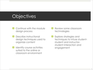 Objectives Continue with the module design process Describe instructional design techniques used to organize content  Identify course activities suited to the online or classroom environment Review some classroom technologies  Explore strategies and techniques to infuse student-student and instructor-student interaction and engagement  
