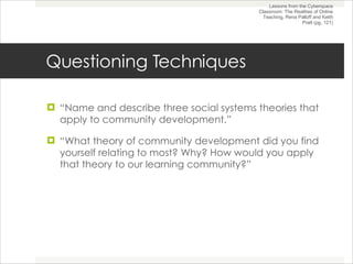 Questioning Techniques “ Name and describe three social systems theories that apply to community development.” “ What theory of community development did you find yourself relating to most? Why? How would you apply that theory to our learning community?” Lessons from the Cyberspace Classroom: The Realities of Online Teaching, Rena Palloff and Keith Pratt (pg. 121) 