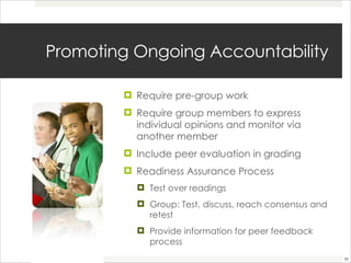 Promoting Ongoing Accountability  Require pre-group work  Require group members to express individual opinions and monitor via another member Include peer evaluation in grading Readiness Assurance Process  Test over readings  Group: Test, discuss, reach consensus and retest Provide information for peer feedback process  