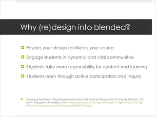 Why (re)design into blended? Ensures your design facilitates your course Engage students in dynamic and vital communities Students take more responsibility for content and learning Students learn through active participation and inquiry Assessing the Role of Teaching Presence from the Learner Perspective Dr. Randy Garrison,  Dr. Norm Vaughan. Available at  Blended Learning and Course  Redesign in Higher Education  & http://net.educause.edu/ir/library/pdf/ELI07159.pdf .  