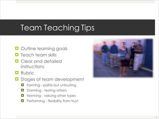 Team Teaching Tips Outline learning goals Teach team skills  Clear and detailed instructions Rubric  Stages of team development  Forming - polite but untrusting  Storming - testing others  Norming - valuing other types  Performing - flexibility from trust 