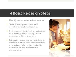4 Basic Redesign Steps Identify course content for a module Write learning objectives and develop instructional modules Select course (re) design strategies: determining which strategy is most appropriate for your course Integrate course content activities in classroom and online environments: determining what is best suited in either the online or classroom environment 