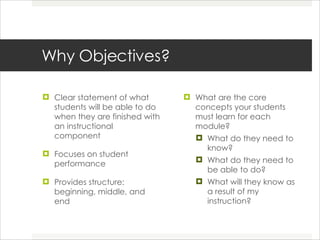 Why Objectives? Clear statement of what students will be able to do when they are finished with an instructional component Focuses on student performance Provides structure: beginning, middle, and end What are the core concepts your students must learn for each module? What do they need to know? What do they need to be able to do? What will they know as a result of my instruction? 