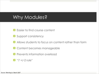 Why Modules? Easier to find course content Support consistency Allows students to focus on content rather than form Content becomes manageable  Prevents information overload “ 7 +/-2 rule” Source: Blending In, March 2007 