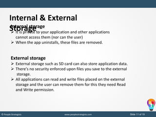 Slide 11 of 19© People Strategists www.peoplestrategists.com
Internal storage
 It is private to your application and other applications
cannot access them (nor can the user)
 When the app uninstalls, these files are removed.
External storage
 External storage such as SD card can also store application data.
 There's no security enforced upon files you save to the external
storage.
 All applications can read and write files placed on the external
storage and the user can remove them for this they need Read
and Write permission.
Internal & External
Storage
 