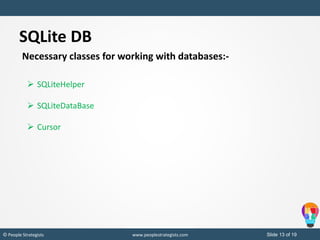 Slide 13 of 19© People Strategists www.peoplestrategists.com
SQLite DB
Necessary classes for working with databases:-
 SQLiteHelper
 SQLiteDataBase
 Cursor
 