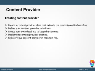 Slide 17 of 19© People Strategists www.peoplestrategists.com Slide 17 of 57© People Strategists www.peoplestrategists.com
Content Provider
Creating content provider
 Create a content provider class that extends the contentproviderbaseclass.
 Define your content provider uri address.
 Create your own database to keep the content.
 Implement content provider queries.
 Register your content provider in menifest file.
 