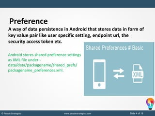Slide 4 of 19© People Strategists www.peoplestrategists.com
Preference
A way of data persistence in Android that stores data in form of
key value pair like user specific setting, endpoint url, the
security access token etc.
Android stores shared preference settings
as XML file under:-
data/data/packagename/shared_prefs/
packagename_preferences.xml.
 