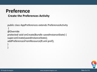 Slide 8 of 19© People Strategists www.peoplestrategists.com
Create the Preferences Activity
public class AppPreferences extends PreferenceActivity
{
@Override
protected void onCreate(Bundle savedInstanceState) {
super.onCreate(savedInstanceState);
addPreferencesFromResource(R.xml.pref);
}
}
Preference
 