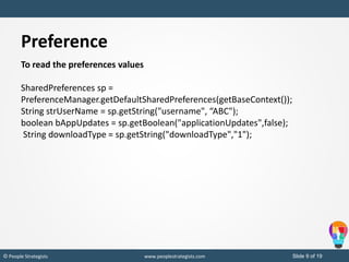 Slide 9 of 19© People Strategists www.peoplestrategists.com
Preference
To read the preferences values
SharedPreferences sp =
PreferenceManager.getDefaultSharedPreferences(getBaseContext());
String strUserName = sp.getString("username", “ABC");
boolean bAppUpdates = sp.getBoolean("applicationUpdates",false);
String downloadType = sp.getString("downloadType","1");
 