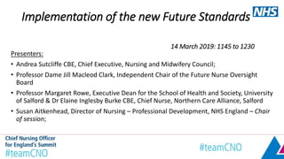 Implementation of the new Future Standards
14 March 2019: 1145 to 1230
Presenters:
• Andrea Sutcliffe CBE, Chief Executive, Nursing and Midwifery Council;
• Professor Dame Jill Macleod Clark, Independent Chair of the Future Nurse Oversight
Board
• Professor Margaret Rowe, Executive Dean for the School of Health and Society, University
of Salford & Dr Elaine Inglesby Burke CBE, Chief Nurse, Northern Care Alliance, Salford
• Susan Aitkenhead, Director of Nursing – Professional Development, NHS England – Chair
of session;
 