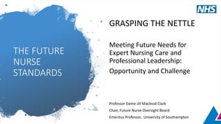 THE FUTURE
NURSE
STANDARDS
GRASPING THE NETTLE
Meeting Future Needs for
Expert Nursing Care and
Professional Leadership:
Opportunity and Challenge
Professor Dame Jill Macleod Clark
Chair, Future Nurse Oversight Board
Emeritus Professor, University of Southampton
 