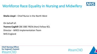 Workforce Race Equality in Nursing and Midwifery
Sheila Lloyd – Chief Nurse in the North West
On behalf of:
Yvonne Coghill CBE OBE FRCN (Hon) Fellow KCL
Director - WRES Implementation Team
NHS England
 