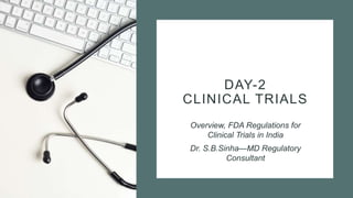 DAY-2
CLINICAL TRIALS
Overview, FDA Regulations for
Clinical Trials in India
Dr. S.B.Sinha—MD Regulatory
Consultant
 