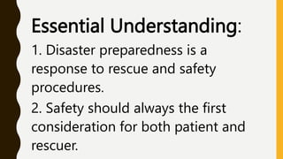 Essential Understanding:
1. Disaster preparedness is a
response to rescue and safety
procedures.
2. Safety should always the first
consideration for both patient and
rescuer.
 