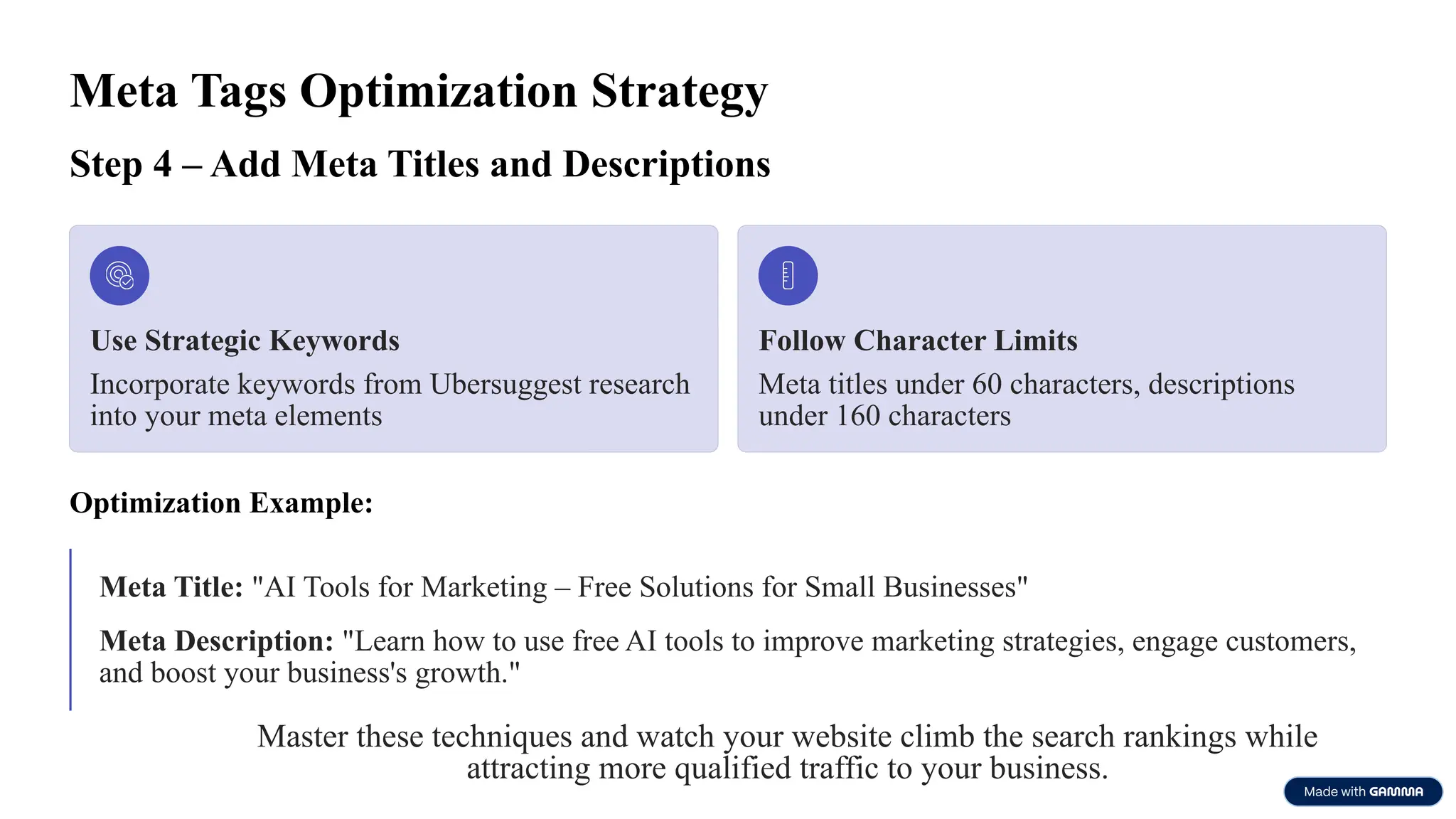 Meta Tags Optimization Strategy
Step 4 – Add Meta Titles and Descriptions
Use Strategic Keywords
Incorporate keywords from Ubersuggest research
into your meta elements
Follow Character Limits
Meta titles under 60 characters, descriptions
under 160 characters
Optimization Example:
Meta Title: "AI Tools for Marketing – Free Solutions for Small Businesses"
Meta Description: "Learn how to use free AI tools to improve marketing strategies, engage customers,
and boost your business's growth."
Master these techniques and watch your website climb the search rankings while
attracting more qualified traffic to your business.
 
