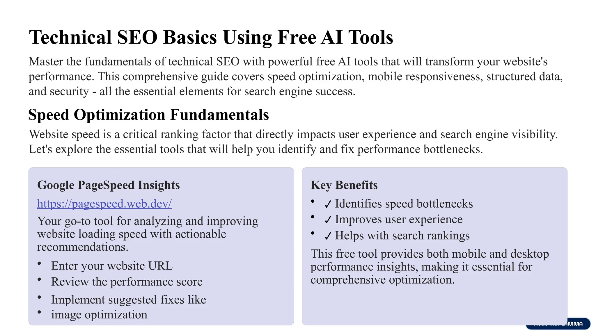 Technical SEO Basics Using Free AI Tools
Master the fundamentals of technical SEO with powerful free AI tools that will transform your website's
performance. This comprehensive guide covers speed optimization, mobile responsiveness, structured data,
and security - all the essential elements for search engine success.
Speed Optimization Fundamentals
Website speed is a critical ranking factor that directly impacts user experience and search engine visibility.
Let's explore the essential tools that will help you identify and fix performance bottlenecks.
Google PageSpeed Insights
https://pagespeed.web.dev/
Your go-to tool for analyzing and improving
website loading speed with actionable
recommendations.
• Enter your website URL
• Review the performance score
• Implement suggested fixes like
• image optimization
Key Benefits
• ✔ Identifies speed bottlenecks
• ✔ Improves user experience
• ✔ Helps with search rankings
This free tool provides both mobile and desktop
performance insights, making it essential for
comprehensive optimization.
 