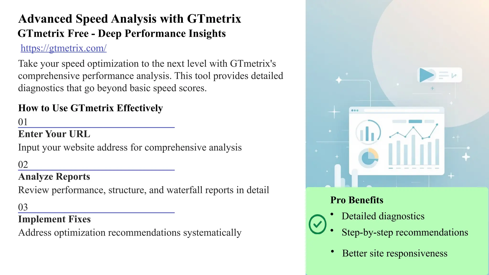 Advanced Speed Analysis with GTmetrix
GTmetrix Free - Deep Performance Insights
https://gtmetrix.com/
Take your speed optimization to the next level with GTmetrix's
comprehensive performance analysis. This tool provides detailed
diagnostics that go beyond basic speed scores.
How to Use GTmetrix Effectively
01
Enter Your URL
Input your website address for comprehensive analysis
02
Analyze Reports
Review performance, structure, and waterfall reports in detail
03
Implement Fixes
Address optimization recommendations systematically
Pro Benefits
• Detailed diagnostics
• Step-by-step recommendations
• Better site responsiveness
 