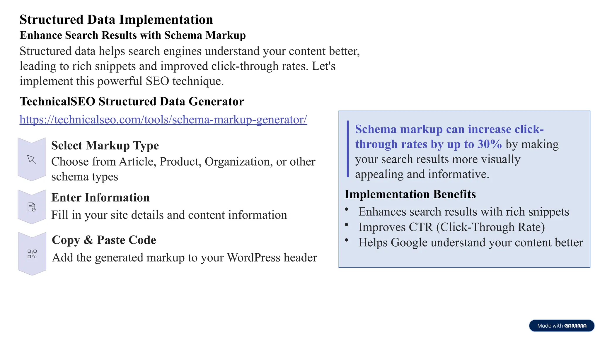 Structured Data Implementation
Enhance Search Results with Schema Markup
Structured data helps search engines understand your content better,
leading to rich snippets and improved click-through rates. Let's
implement this powerful SEO technique.
TechnicalSEO Structured Data Generator
https://technicalseo.com/tools/schema-markup-generator/
Select Markup Type
Choose from Article, Product, Organization, or other
schema types
Enter Information
Fill in your site details and content information
Copy & Paste Code
Add the generated markup to your WordPress header
Schema markup can increase click-
through rates by up to 30% by making
your search results more visually
appealing and informative.
Implementation Benefits
• Enhances search results with rich snippets
• Improves CTR (Click-Through Rate)
• Helps Google understand your content better
 