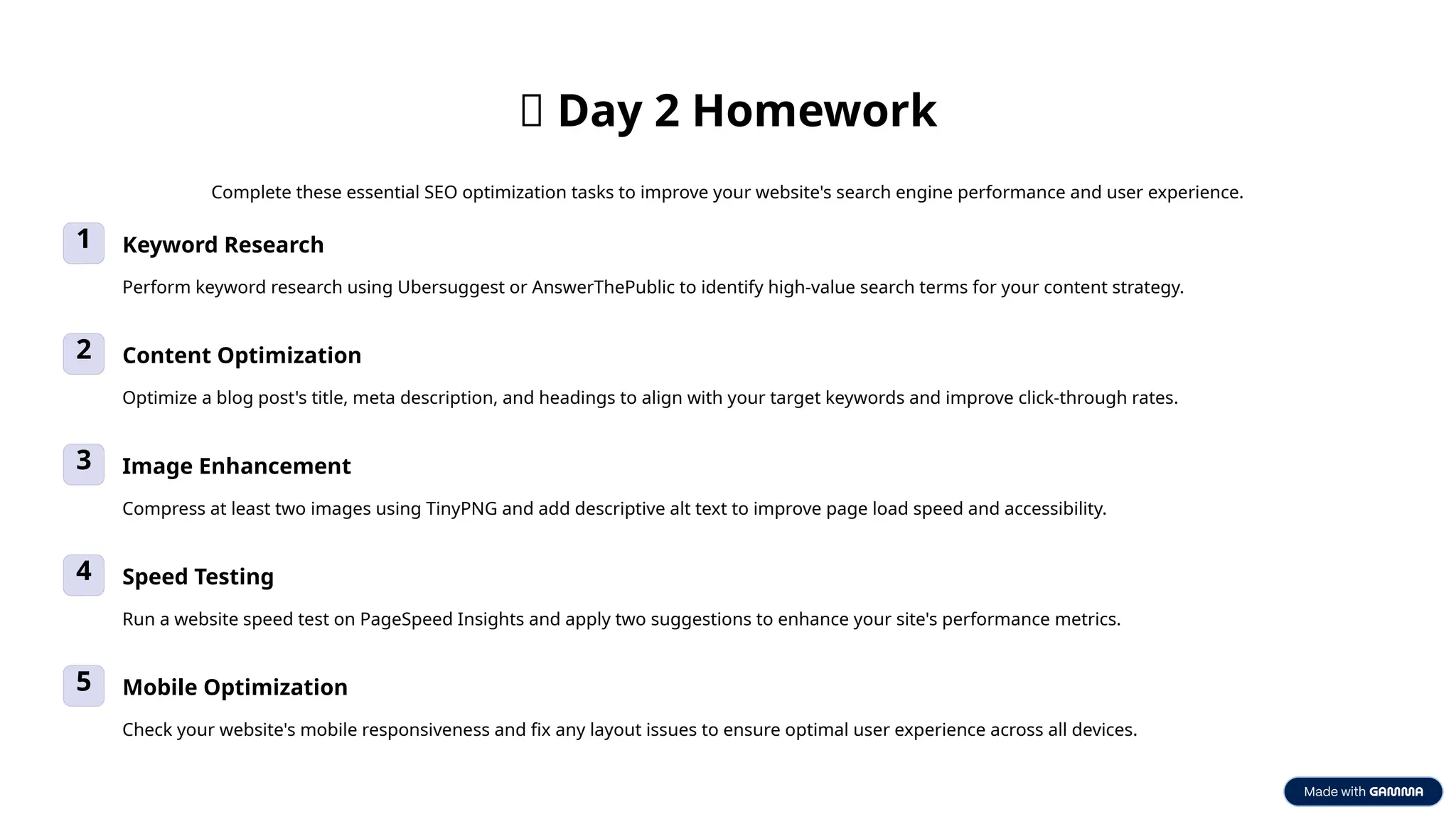 ✅ Day 2 Homework
Complete these essential SEO optimization tasks to improve your website's search engine performance and user experience.
1 Keyword Research
Perform keyword research using Ubersuggest or AnswerThePublic to identify high-value search terms for your content strategy.
2 Content Optimization
Optimize a blog post's title, meta description, and headings to align with your target keywords and improve click-through rates.
3 Image Enhancement
Compress at least two images using TinyPNG and add descriptive alt text to improve page load speed and accessibility.
4 Speed Testing
Run a website speed test on PageSpeed Insights and apply two suggestions to enhance your site's performance metrics.
5 Mobile Optimization
Check your website's mobile responsiveness and fix any layout issues to ensure optimal user experience across all devices.
 