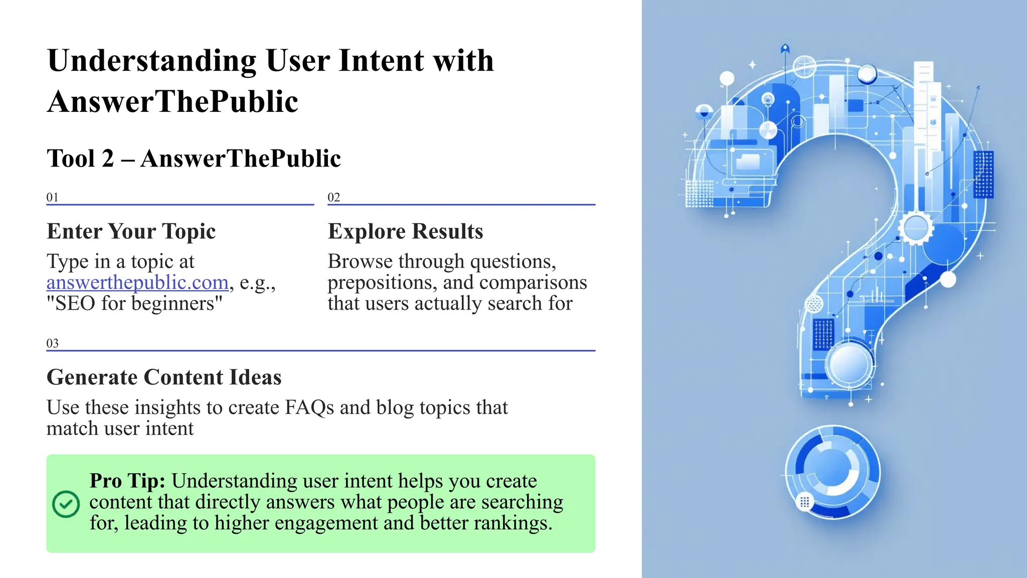 Understanding User Intent with
AnswerThePublic
Tool 2 – AnswerThePublic
01
Enter Your Topic
Type in a topic at
answerthepublic.com, e.g.,
"SEO for beginners"
02
Explore Results
Browse through questions,
prepositions, and comparisons
that users actually search for
03
Generate Content Ideas
Use these insights to create FAQs and blog topics that
match user intent
Pro Tip: Understanding user intent helps you create
content that directly answers what people are searching
for, leading to higher engagement and better rankings.
 