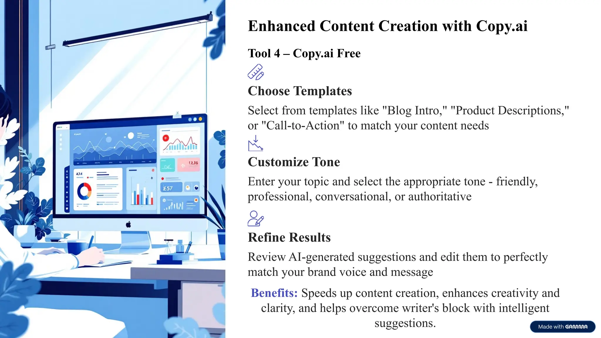 Enhanced Content Creation with Copy.ai
Tool 4 – Copy.ai Free
Choose Templates
Select from templates like "Blog Intro," "Product Descriptions,"
or "Call-to-Action" to match your content needs
Customize Tone
Enter your topic and select the appropriate tone - friendly,
professional, conversational, or authoritative
Refine Results
Review AI-generated suggestions and edit them to perfectly
match your brand voice and message
Benefits: Speeds up content creation, enhances creativity and
clarity, and helps overcome writer's block with intelligent
suggestions.
 