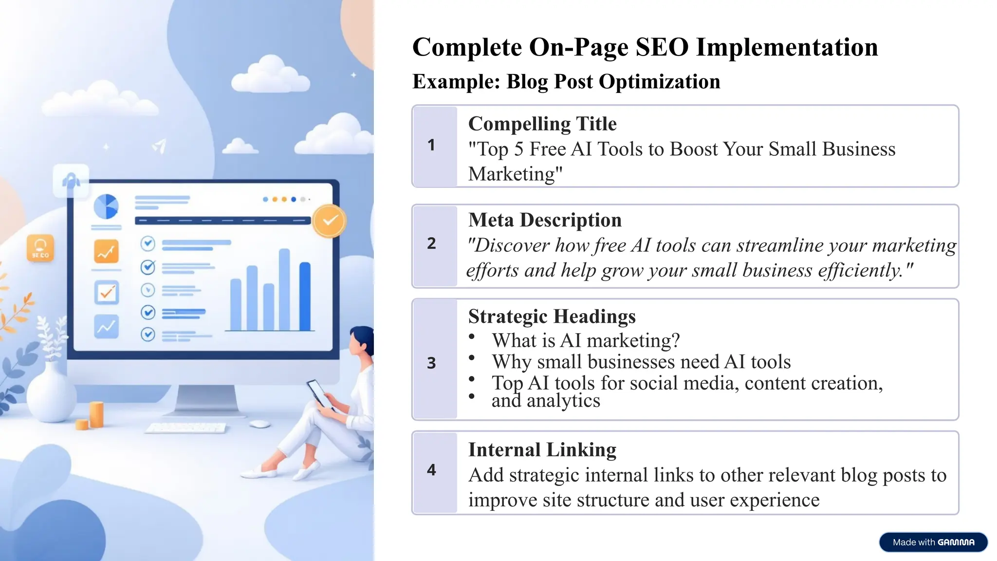 Complete On-Page SEO Implementation
Example: Blog Post Optimization
1
Compelling Title
"Top 5 Free AI Tools to Boost Your Small Business
Marketing"
2
Meta Description
"Discover how free AI tools can streamline your marketing
efforts and help grow your small business efficiently."
3
Strategic Headings
• What is AI marketing?
• Why small businesses need AI tools
• Top AI tools for social media, content creation,
• and analytics
4
Internal Linking
Add strategic internal links to other relevant blog posts to
improve site structure and user experience
 
