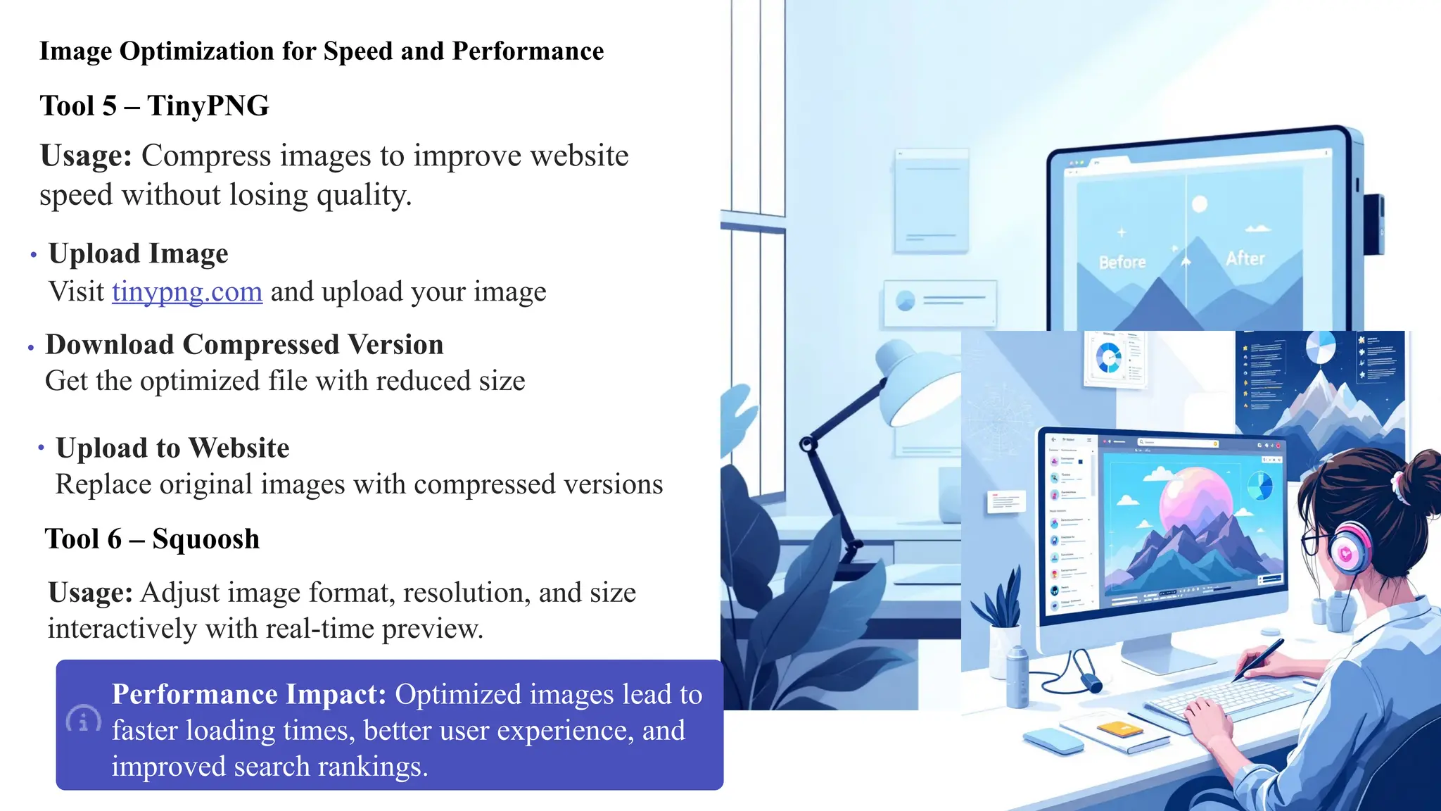 Image Optimization for Speed and Performance
Tool 5 – TinyPNG
Usage: Compress images to improve website
speed without losing quality.
Visit tinypng.com and upload your image
Upload Image
Get the optimized file with reduced size
Download Compressed Version
Upload to Website
Replace original images with compressed versions
Tool 6 – Squoosh
Usage: Adjust image format, resolution, and size
interactively with real-time preview.
Performance Impact: Optimized images lead to
faster loading times, better user experience, and
improved search rankings.
 