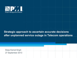 1
Strategic approach to ascertain accurate decisions
after unplanned service outage in Telecom operations
Deep Kamal Singh
27 September 2013
 