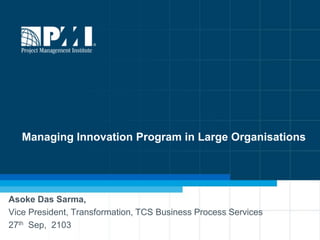 1
Managing Innovation Program in Large Organisations
Asoke Das Sarma,
Vice President, Transformation, TCS Business Process Services
27th Sep, 2103
 